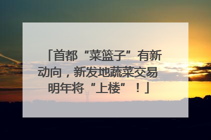 首都“菜篮子”有新动向，新发地蔬菜交易明年将“上楼”！