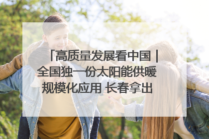 高质量发展看中国｜全国独一份太阳能供暖规模化应用 长春拿出“净月样本”