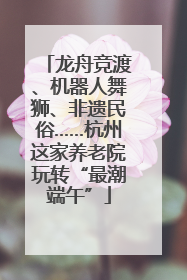 龙舟竞渡、机器人舞狮、非遗民俗……杭州这家养老院玩转“最潮端午”