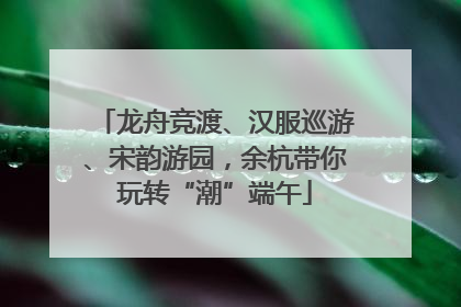龙舟竞渡、汉服巡游、宋韵游园，余杭带你玩转“潮”端午