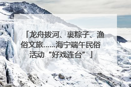 龙舟拔河、裹粽子、渔俗文旅……海宁端午民俗活动“好戏连台”