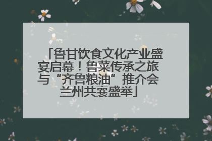 鲁甘饮食文化产业盛宴启幕！鲁菜传承之旅与“齐鲁粮油”推介会兰州共襄盛举