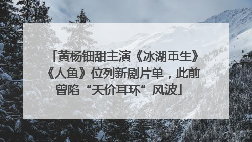 黄杨钿甜主演《冰湖重生》《人鱼》位列新剧片单，此前曾陷“天价耳环”风波