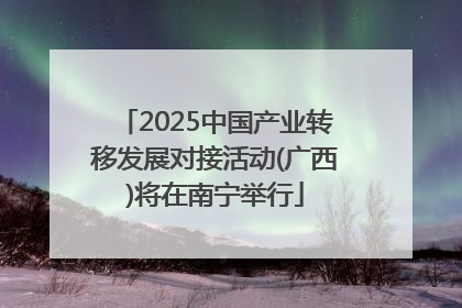 2025中国产业转移发展对接活动(广西)将在南宁举行