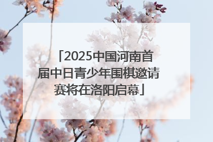 2025中国河南首届中日青少年围棋邀请赛将在洛阳启幕