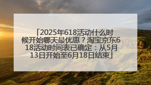 2025年618活动什么时候开始哪天最优惠？淘宝京东618活动时间表已确定：从5月13日开始至6月18日结束