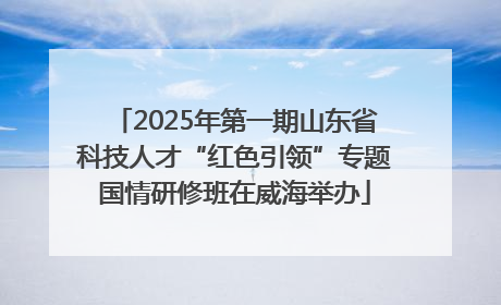 2025年第一期山东省科技人才“红色引领”专题国情研修班在威海举办