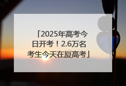2025年高考今日开考！2.6万名考生今天在厦高考