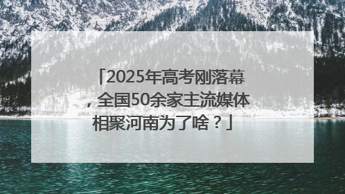 2025年高考刚落幕，全国50余家主流媒体相聚河南为了啥？