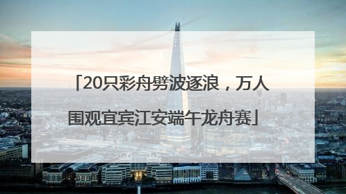 20只彩舟劈波逐浪，万人围观宜宾江安端午龙舟赛